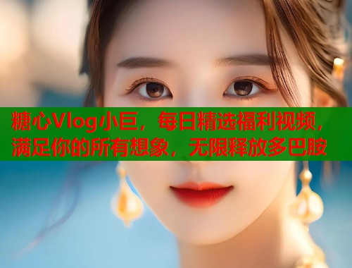糖心Vlog小巨，每日精选福利视频，满足你的所有想象，无限释放多巴胺