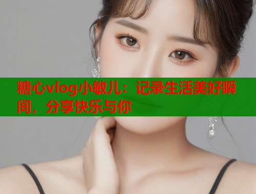 糖心vlog小敏儿：记录生活美好瞬间，分享快乐与你