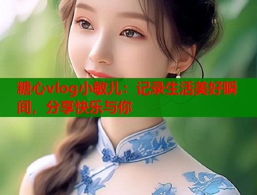 糖心vlog小敏儿：记录生活美好瞬间，分享快乐与你  第2张