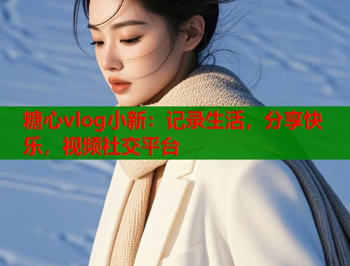 糖心vlog小新：记录生活，分享快乐，视频社交平台  第2张