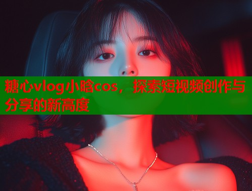 糖心vlog小晗cos，探索短视频创作与分享的新高度  第2张