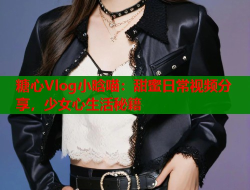 糖心Vlog小晗喵：甜蜜日常视频分享，少女心生活秘籍