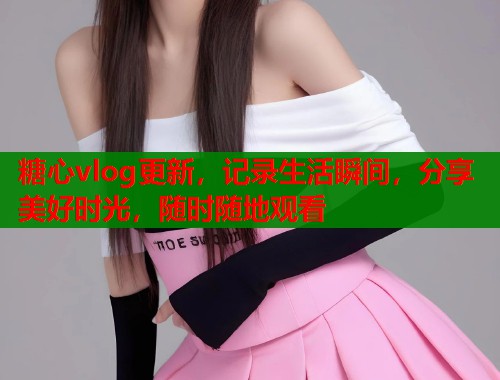 糖心vlog更新，记录生活瞬间，分享美好时光，随时随地观看