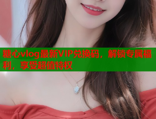 糖心vlog最新VIP兑换码，解锁专属福利，享受超值特权  第1张