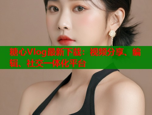糖心Vlog最新下载：视频分享、编辑、社交一体化平台