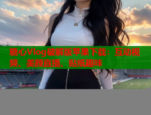 糖心Vlog破解版苹果下载：互动视频、美颜直播、贴纸趣味