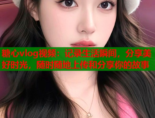糖心vlog视频：记录生活瞬间，分享美好时光，随时随地上传和分享你的故事