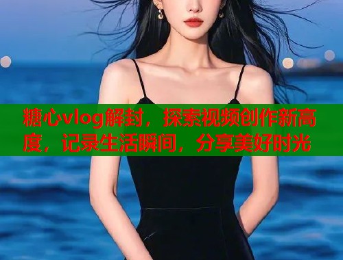 糖心vlog解封，探索视频创作新高度，记录生活瞬间，分享美好时光