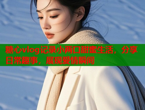 糖心vlog记录小两口甜蜜生活，分享日常趣事，展现爱情瞬间