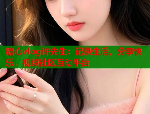 糖心vlog许先生：记录生活，分享快乐，视频社区互动平台