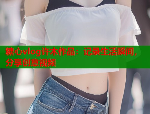 糖心vlog许木作品：记录生活瞬间，分享创意视频