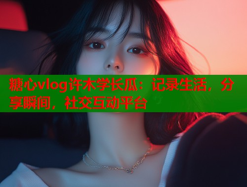 糖心vlog许木学长瓜：记录生活，分享瞬间，社交互动平台