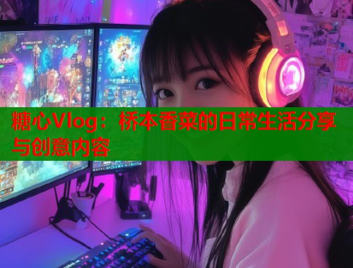 糖心Vlog：桥本香菜的日常生活分享与创意内容
