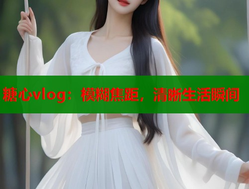 糖心vlog：模糊焦距，清晰生活瞬间