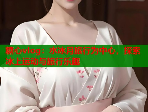 糖心vlog：水冰月旅行为中心，探索冰上运动与旅行乐趣