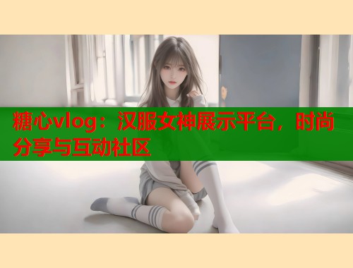 糖心vlog：汉服女神展示平台，时尚分享与互动社区