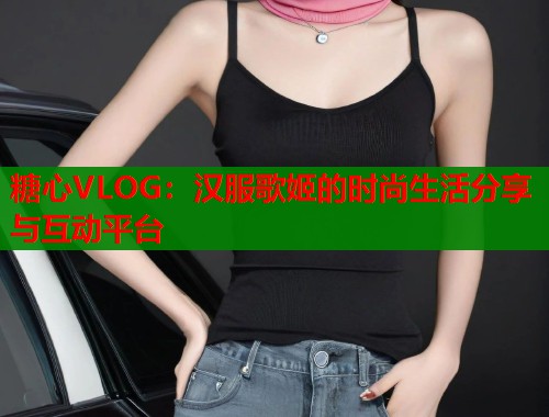 糖心VLOG：汉服歌姬的时尚生活分享与互动平台