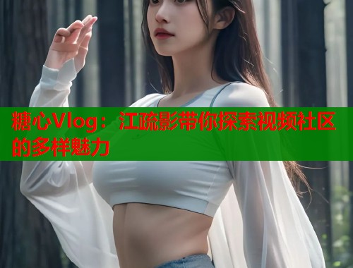 糖心Vlog：江疏影带你探索视频社区的多样魅力