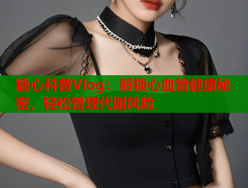 糖心科普Vlog：解锁心血管健康秘密，轻松管理代谢风险