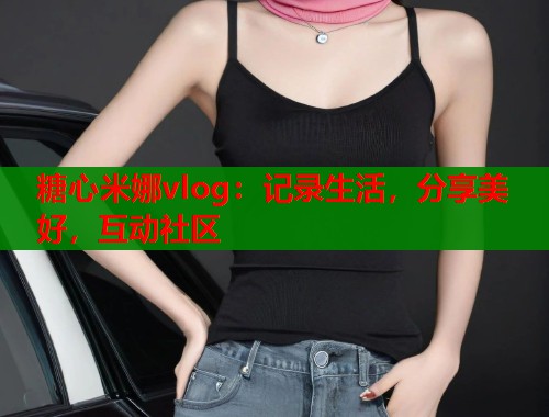 糖心米娜vlog：记录生活，分享美好，互动社区