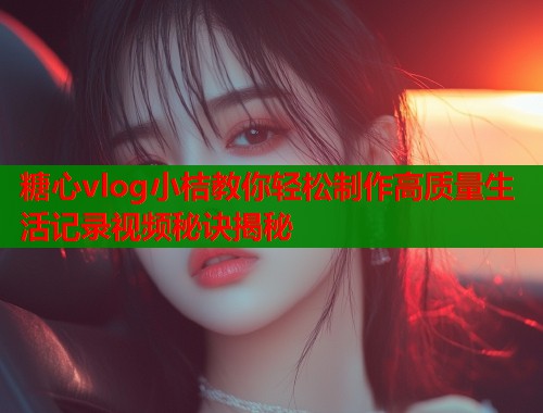 糖心vlog小桔教你轻松制作高质量生活记录视频秘诀揭秘