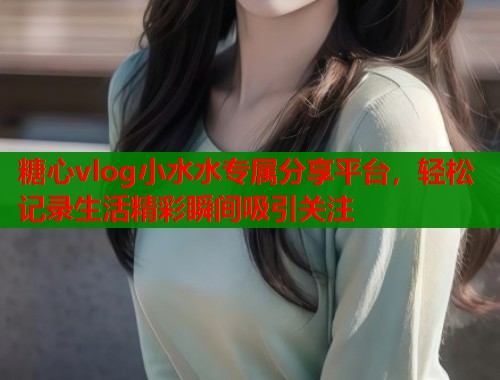糖心vlog小水水专属分享平台，轻松记录生活精彩瞬间吸引关注