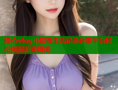 糖心vlog小狐狸生活记录分享平台轻松捕捉甜蜜瞬间
