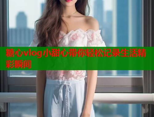 糖心vlog小甜心带你轻松记录生活精彩瞬间