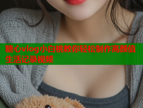糖心vlog小白桃教你轻松制作高颜值生活记录视频