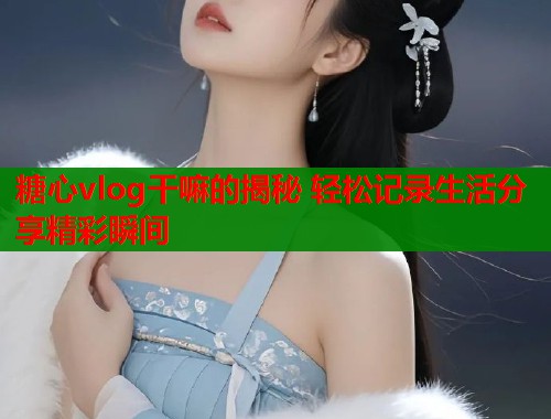 糖心vlog干嘛的揭秘 轻松记录生活分享精彩瞬间
