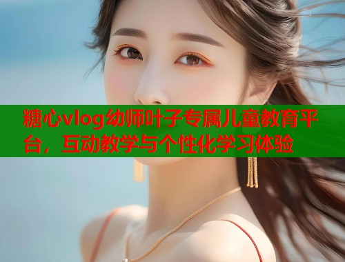 糖心vlog幼师叶子专属儿童教育平台，互动教学与个性化学习体验