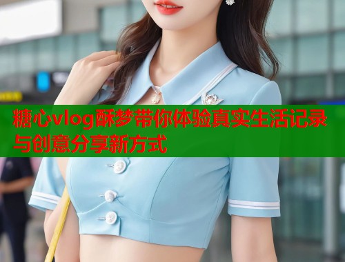 糖心vlog酥梦带你体验真实生活记录与创意分享新方式