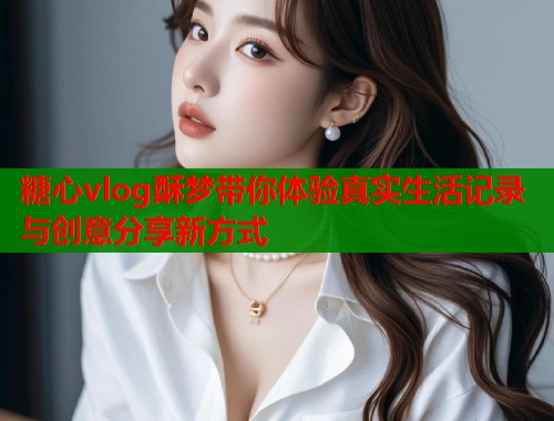 糖心vlog酥梦带你体验真实生活记录与创意分享新方式  第2张
