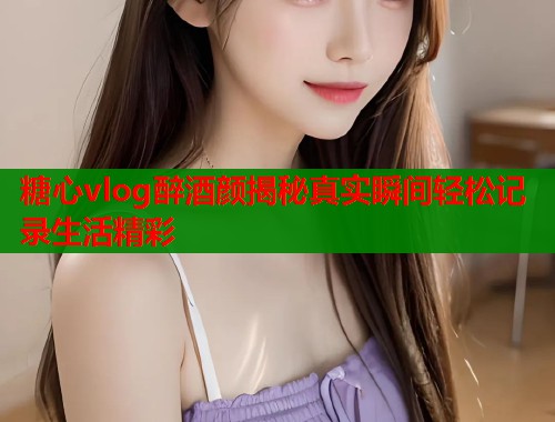 糖心vlog醉酒颜揭秘真实瞬间轻松记录生活精彩  第2张