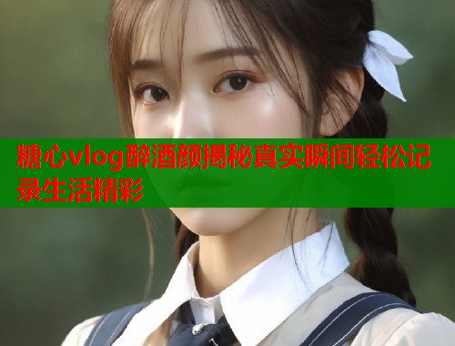 糖心vlog醉酒颜揭秘真实瞬间轻松记录生活精彩
