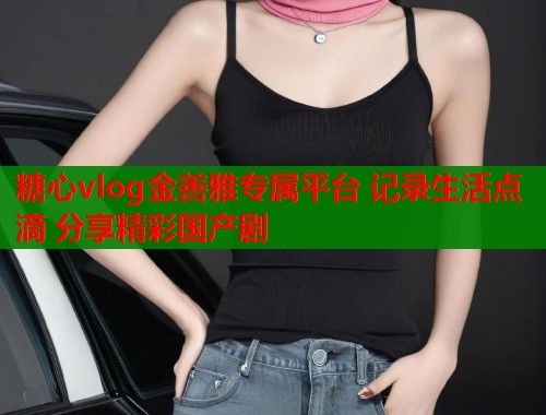 糖心vlog金善雅专属平台 记录生活点滴 分享精彩国产剧