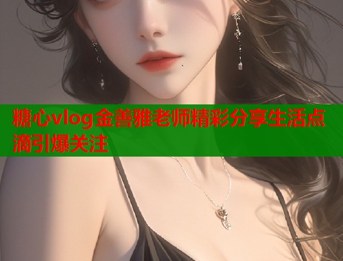 糖心vlog金善雅老师精彩分享生活点滴引爆关注