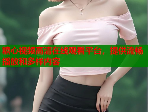 糖心视频高清在线观看平台，提供流畅播放和多样内容