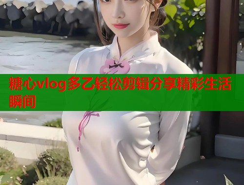 糖心vlog多乙轻松剪辑分享精彩生活瞬间