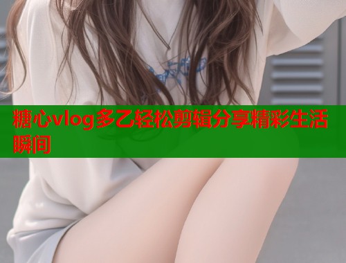 糖心vlog多乙轻松剪辑分享精彩生活瞬间  第2张