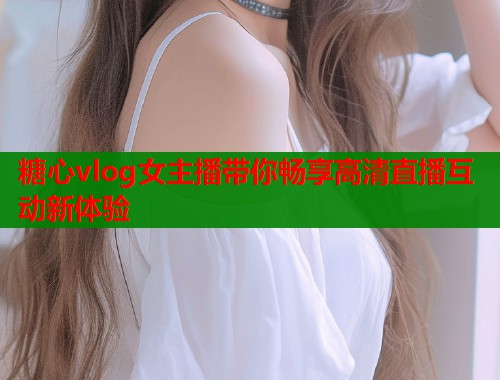 糖心vlog女主播带你畅享高清直播互动新体验