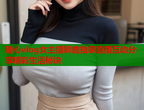 糖心vlog女主播驯鹿独家直播互动分享精彩生活秘诀