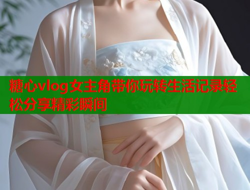 糖心vlog女主角带你玩转生活记录轻松分享精彩瞬间