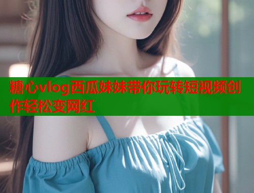 糖心vlog西瓜妹妹带你玩转短视频创作轻松变网红
