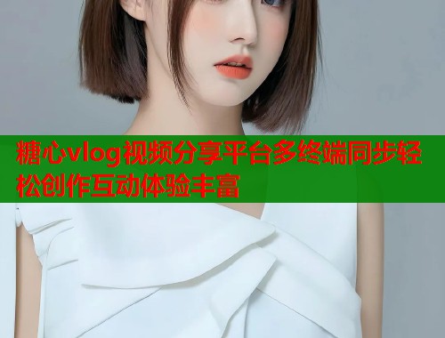 糖心vlog视频分享平台多终端同步轻松创作互动体验丰富
