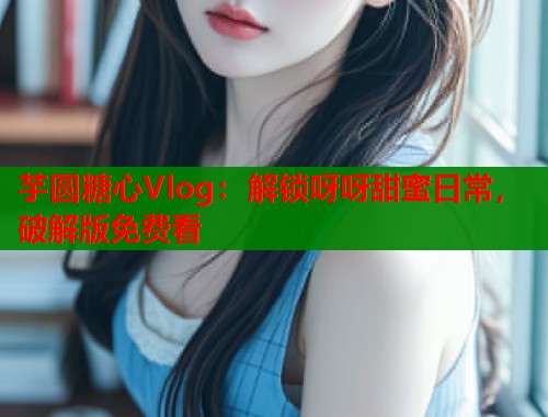 芋圆糖心Vlog：解锁呀呀甜蜜日常，破解版免费看