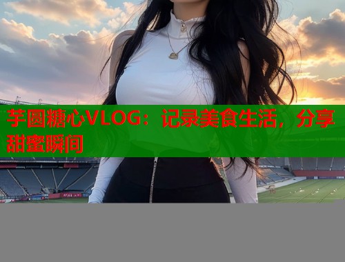 芋圆糖心VLOG：记录美食生活，分享甜蜜瞬间