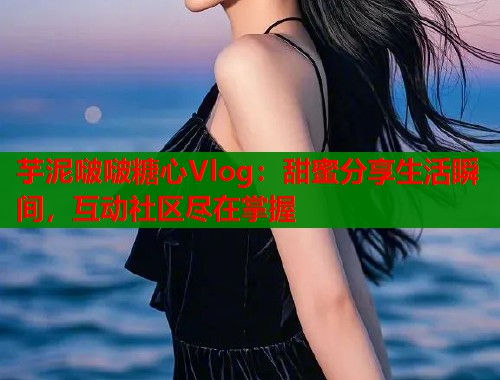 芋泥啵啵糖心Vlog：甜蜜分享生活瞬间，互动社区尽在掌握