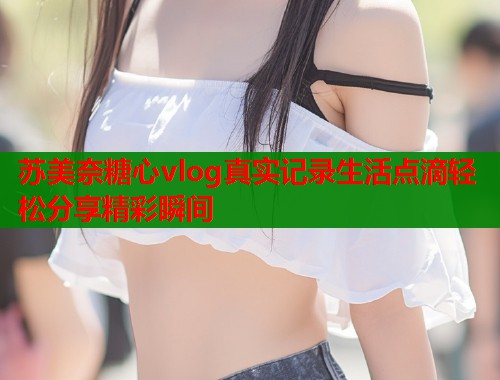 苏美奈糖心vlog真实记录生活点滴轻松分享精彩瞬间  第2张