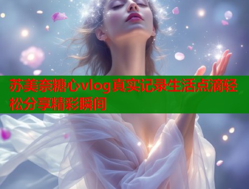 苏美奈糖心vlog真实记录生活点滴轻松分享精彩瞬间